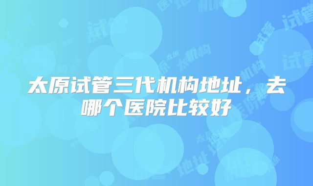 太原试管三代机构地址,去哪个医院比较好