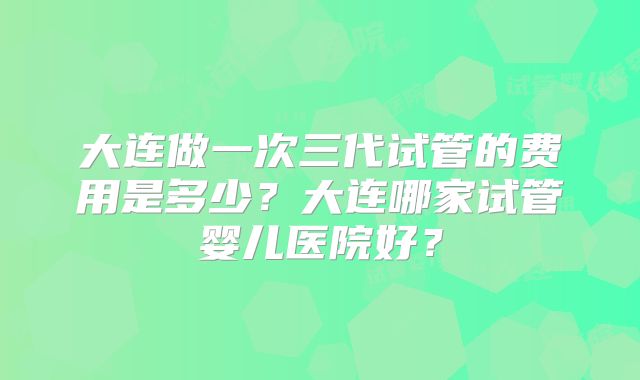 大连做一次三代试管的费用是多少?大连哪家试管婴儿医院好?