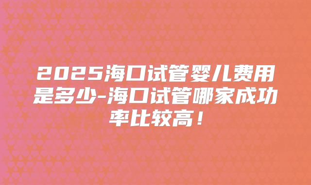 2025海口试管婴儿费用是多少-海口试管哪家成功率比较高!