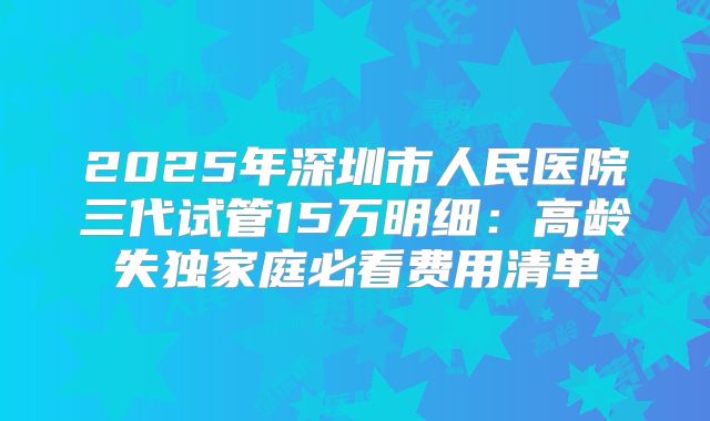 2025年深圳市人民医院三代试管15万明细：高龄失独家庭必看费用清单