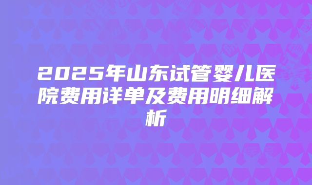 2025年山东试管婴儿医院费用详单及费用明细解析