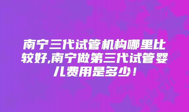 南宁三代试管机构哪里比较好,南宁做第三代试管婴儿费用是多少！