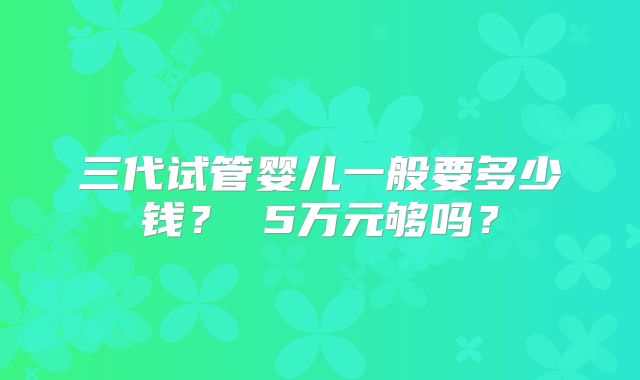 三代试管婴儿一般要多少钱？ 5万元够吗？