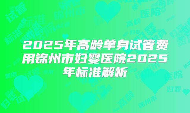 2025年高龄单身试管费用锦州市妇婴医院2025年标准解析