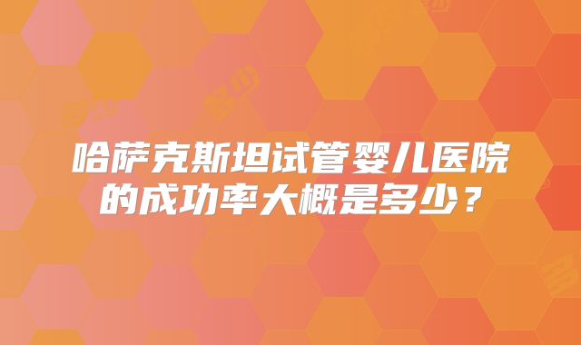 哈萨克斯坦试管婴儿医院的成功率大概是多少？