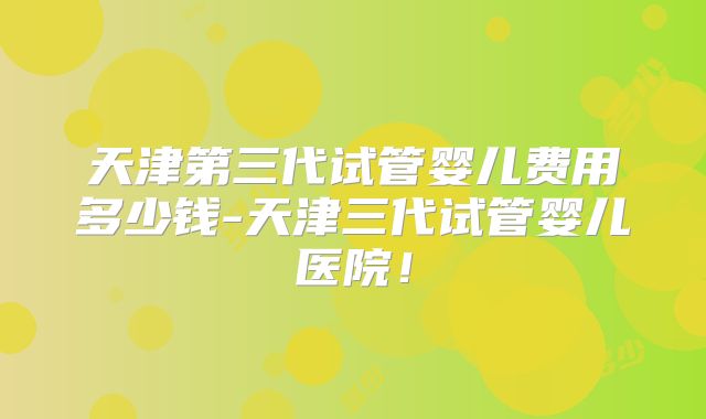 天津第三代试管婴儿费用多少钱-天津三代试管婴儿医院！