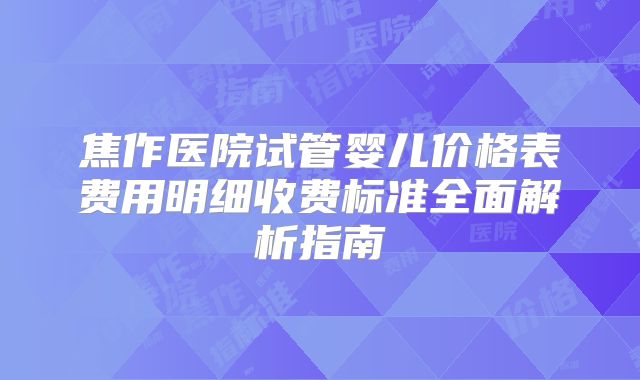 焦作医院试管婴儿价格表费用明细收费标准全面解析指南