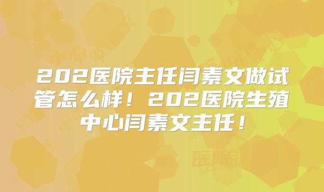 202医院主任闫素文做试管怎么样！202医院生殖中心闫素文主任！
