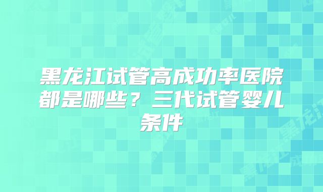 黑龙江试管高成功率医院都是哪些？三代试管婴儿条件