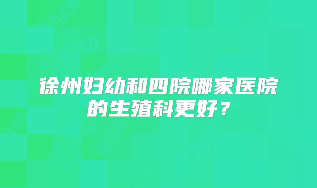 徐州妇幼和四院哪家医院的生殖科更好?
