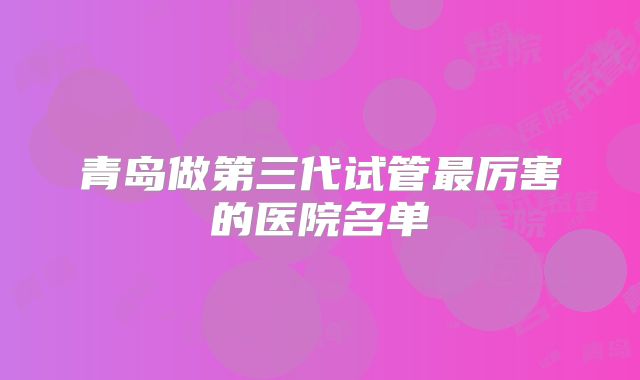 青岛做第三代试管最厉害的医院名单