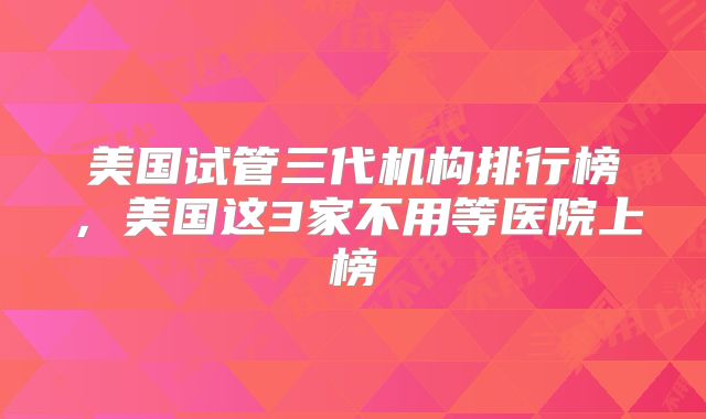 美国试管三代机构排行榜，美国这3家不用等医院上榜