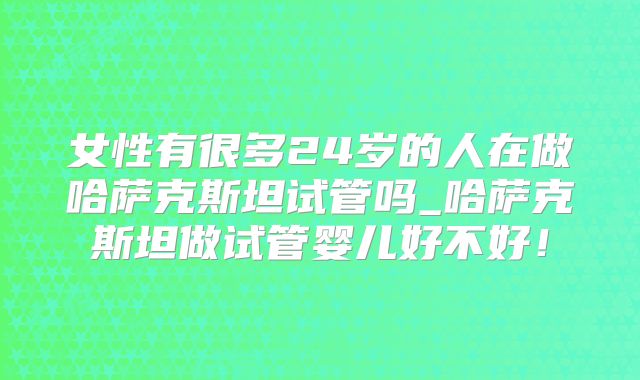 女性有很多24岁的人在做哈萨克斯坦试管吗_哈萨克斯坦做试管婴儿好不好！