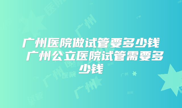 广州医院做试管要多少钱 广州公立医院试管需要多少钱