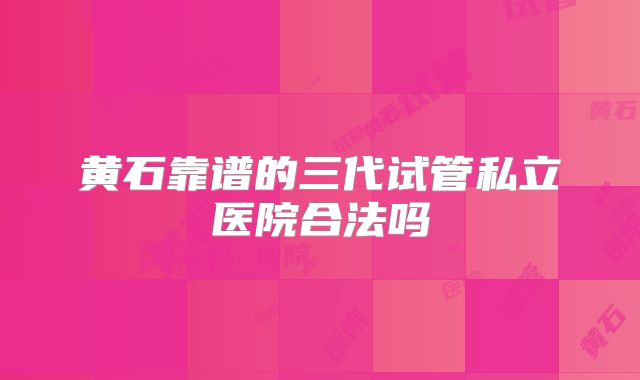 黄石靠谱的三代试管私立医院合法吗