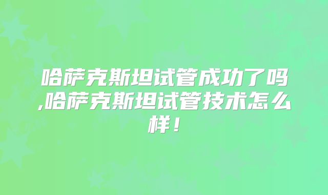 哈萨克斯坦试管成功了吗,哈萨克斯坦试管技术怎么样！