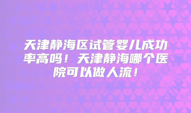 天津静海区试管婴儿成功率高吗！天津静海哪个医院可以做人流！