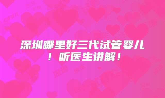 深圳哪里好三代试管婴儿!听医生讲解!