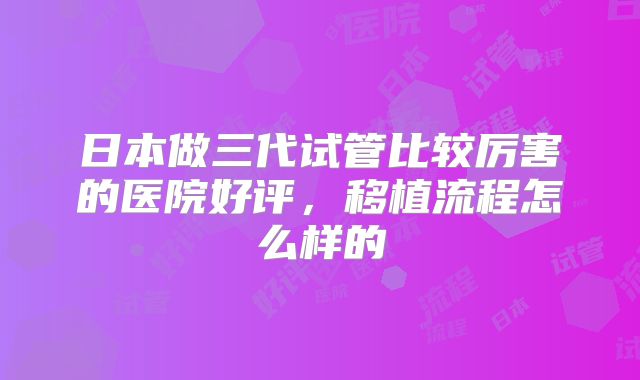 日本做三代试管比较厉害的医院好评,移植流程怎么样的