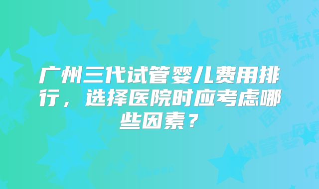 广州三代试管婴儿费用排行，选择医院时应考虑哪些因素？