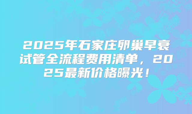 2025年石家庄卵巢早衰试管全流程费用清单，2025最新价格曝光！
