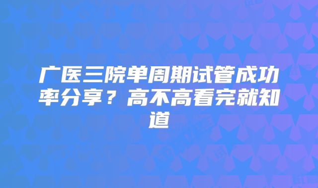 广医三院单周期试管成功率分享?高不高看完就知道