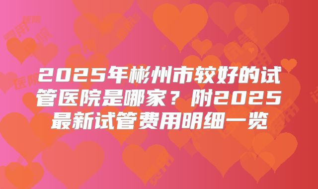 2025年彬州市较好的试管医院是哪家？附2025最新试管费用明细一览