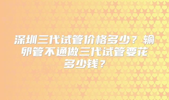深圳三代试管价格多少？输卵管不通做三代试管要花多少钱？