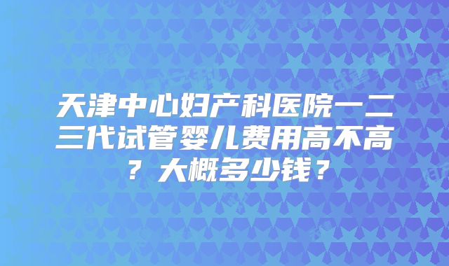 天津中心妇产科医院一二三代试管婴儿费用高不高？大概多少钱？