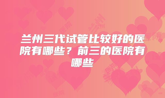 兰州三代试管比较好的医院有哪些？前三的医院有哪些