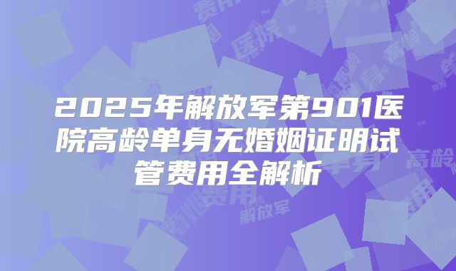 2025年解放军第901医院高龄单身无婚姻证明试管费用全解析
