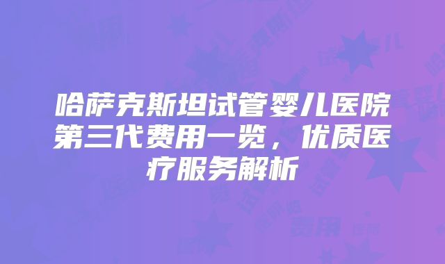 哈萨克斯坦试管婴儿医院第三代费用一览，优质医疗服务解析