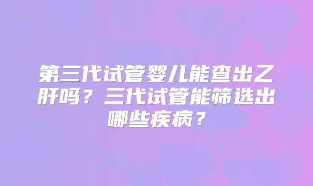 第三代试管婴儿能查出乙肝吗?三代试管能筛选出哪些疾病?