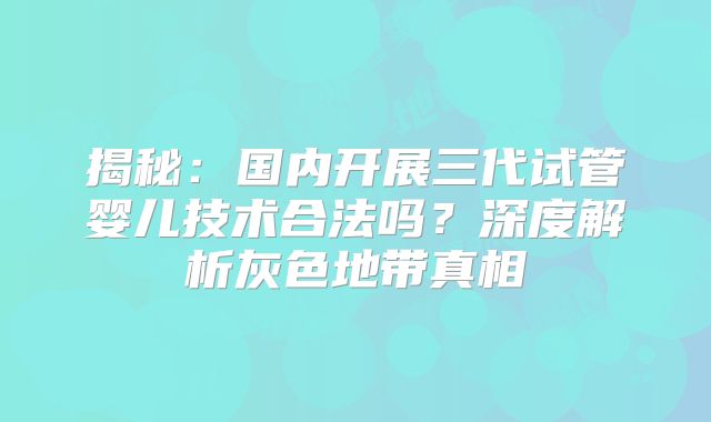 揭秘：国内开展三代试管婴儿技术合法吗？深度解析灰色地带真相