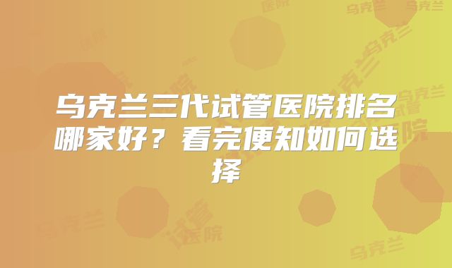 乌克兰三代试管医院排名哪家好？看完便知如何选择