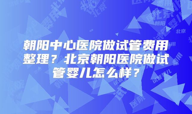 朝阳中心医院做试管费用整理？北京朝阳医院做试管婴儿怎么样？