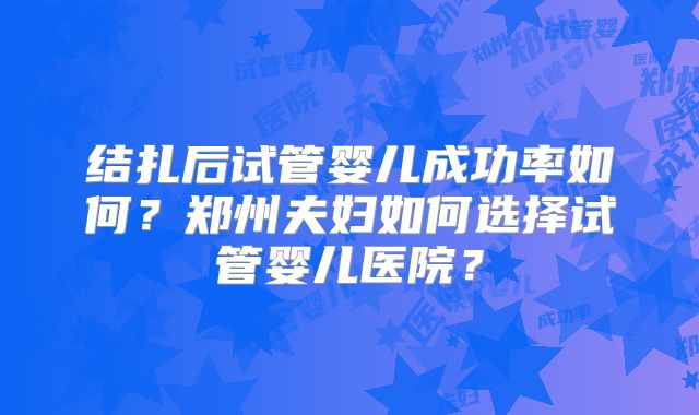 结扎后试管婴儿成功率如何?郑州夫妇如何选择试管婴儿医院?