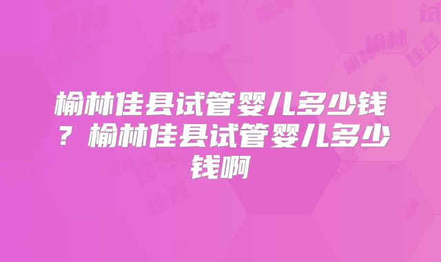 榆林佳县试管婴儿多少钱?榆林佳县试管婴儿多少钱啊