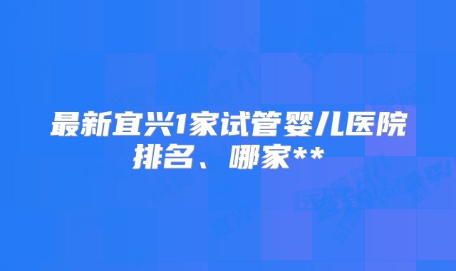 最新宜兴1家试管婴儿医院排名、哪家**