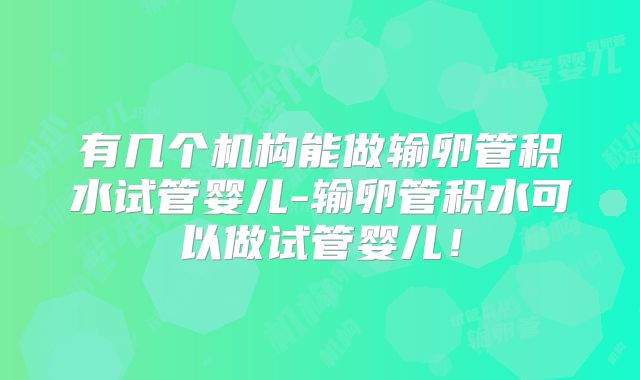 有几个机构能做输卵管积水试管婴儿-输卵管积水可以做试管婴儿！