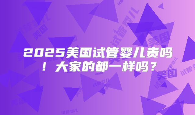 2025美国试管婴儿贵吗!大家的都一样吗?