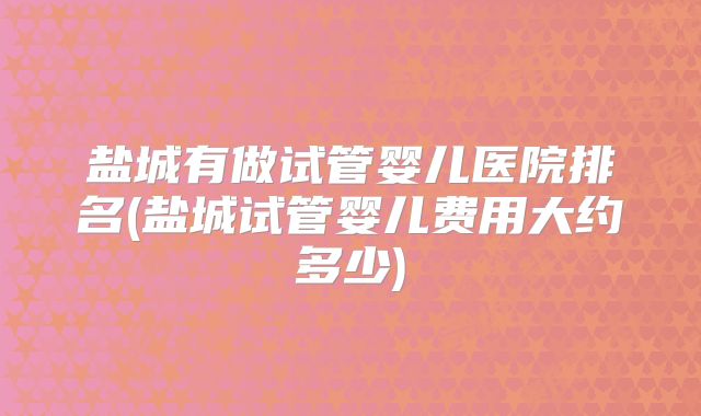 盐城有做试管婴儿医院排名(盐城试管婴儿费用大约多少)