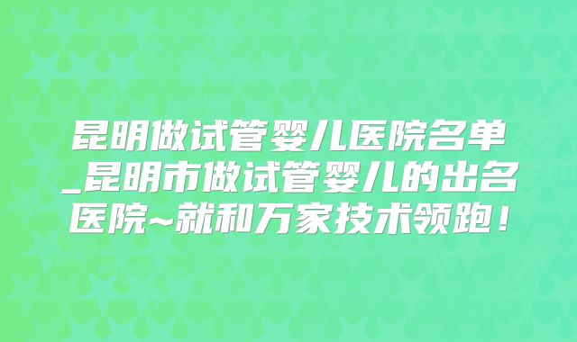 昆明做试管婴儿医院名单_昆明市做试管婴儿的出名医院~就和万家技术领跑！