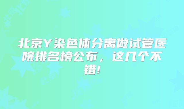 北京Y染色体分离做试管医院排名榜公布，这几个不错!