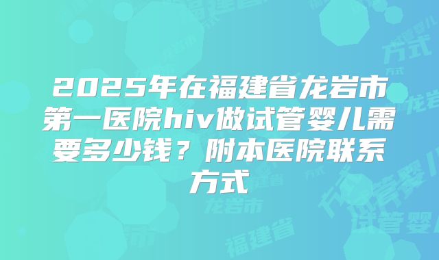2025年在福建省龙岩市第一医院hiv做试管婴儿需要多少钱？附本医院联系方式