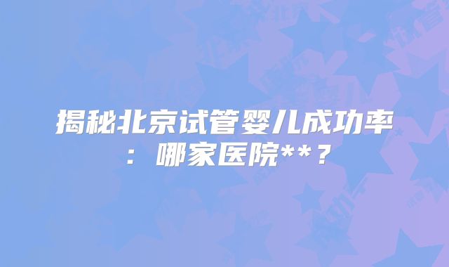 揭秘北京试管婴儿成功率:哪家医院**?