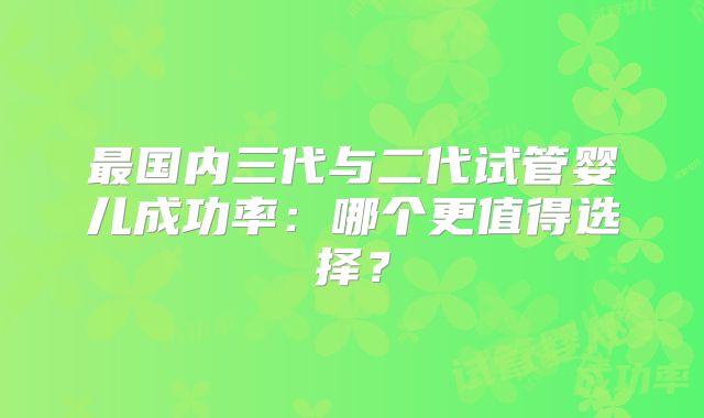 最国内三代与二代试管婴儿成功率：哪个更值得选择？