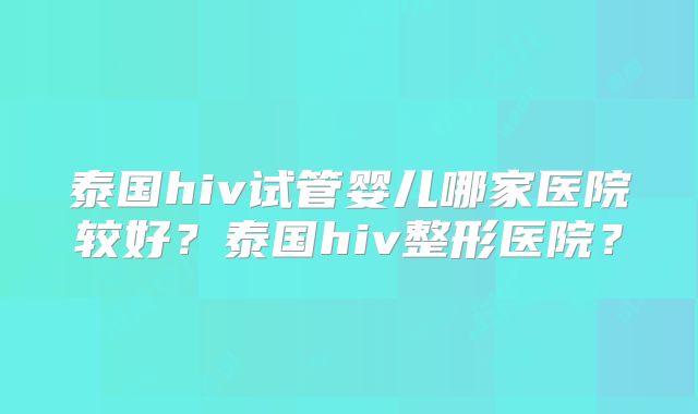 泰国hiv试管婴儿哪家医院较好？泰国hiv整形医院？