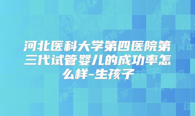 河北医科大学第四医院第三代试管婴儿的成功率怎么样-生孩子