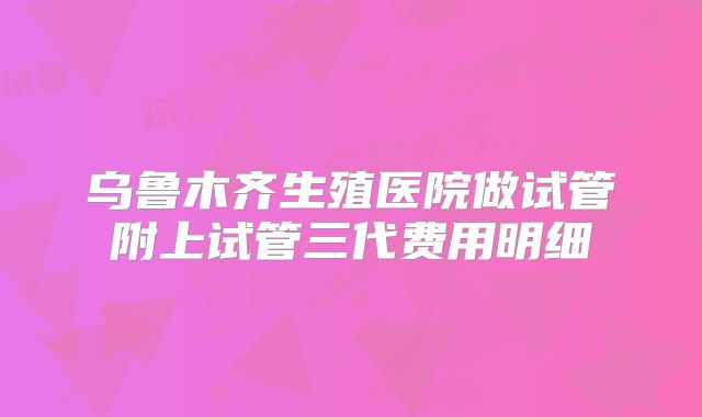 乌鲁木齐生殖医院做试管附上试管三代费用明细